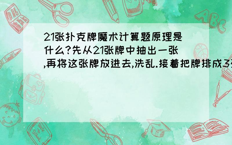 21张扑克牌魔术计算题原理是什么?先从21张牌中抽出一张,再将这张牌放进去,洗乱.接着把牌排成3列,每列7张牌,拿起一堆牌,问观众是不是在这一列,一直问到在的那一列,把那一列放到中间,一共