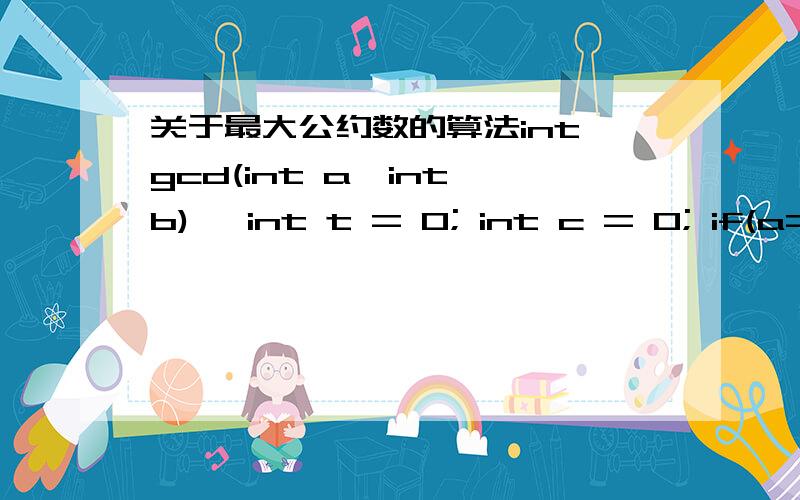 关于最大公约数的算法int gcd(int a,int b){ int t = 0; int c = 0; if(a==0)  return b; if(b==0)  return a; if(a < b) {      t=a;    a=b;    b=t;  } c = a % b; while(c != 0) {       a = b;        b = c;        c = a % b;     } return b;     }--