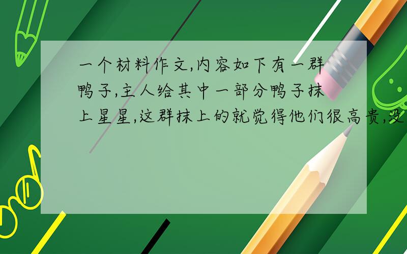 一个材料作文,内容如下有一群鸭子,主人给其中一部分鸭子抹上星星,这群抹上的就觉得他们很高贵,没抹上的显的很自卑,主人就又给他们抹上,第一群先抹看见之后,觉得自己又和他们一样,很