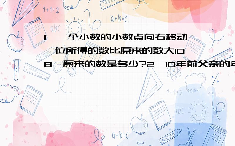 1、一个小数的小数点向右移动一位所得的数比原来的数大108,原来的数是多少?2、10年前父亲的年龄是儿子的7倍,15年后父亲的年龄是儿子的2倍,父亲和儿子今年各是多少岁?不要设X是答案,并说