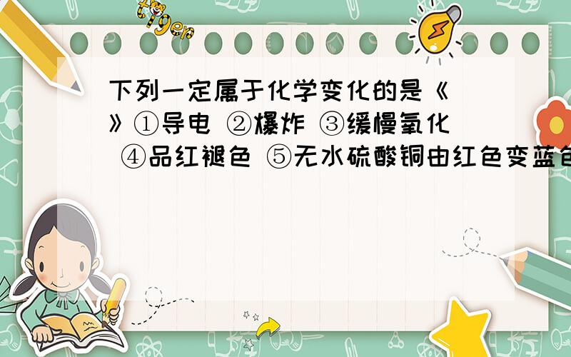 下列一定属于化学变化的是《 》①导电 ②爆炸 ③缓慢氧化 ④品红褪色 ⑤无水硫酸铜由红色变蓝色 ⑥白磷转化为红磷 ⑦久置浓硝酸变黄 ⑧克隆