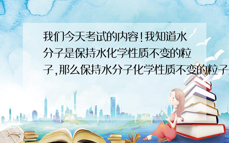 我们今天考试的内容!我知道水分子是保持水化学性质不变的粒子,那么保持水分子化学性质不变的粒子是?