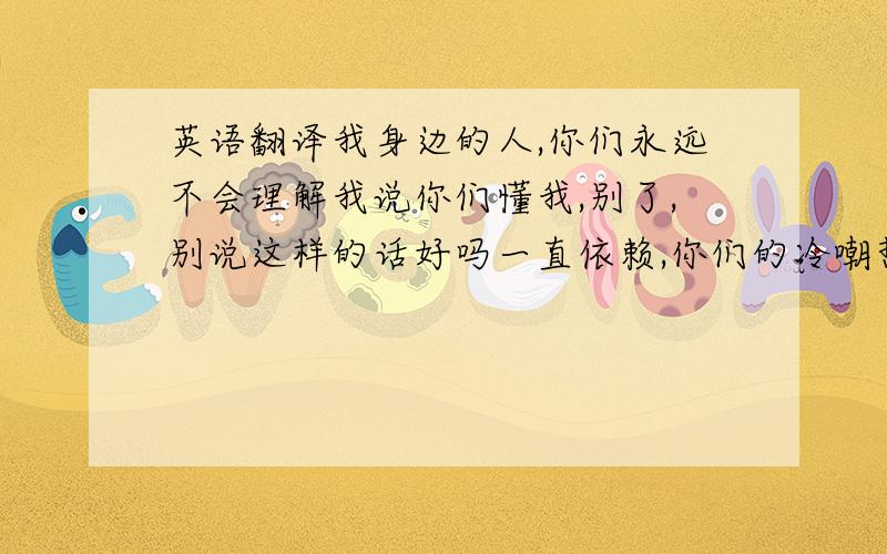 英语翻译我身边的人,你们永远不会理解我说你们懂我,别了,别说这样的话好吗一直依赖,你们的冷嘲热讽,我没有一句抱怨还曾怪自己,是不是自己太任性了,事实我一直在说令人可笑的笑话,不