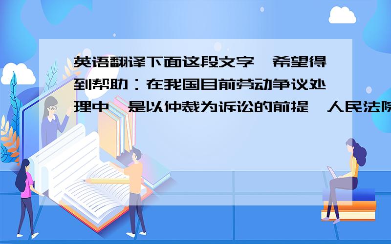 英语翻译下面这段文字,希望得到帮助：在我国目前劳动争议处理中,是以仲裁为诉讼的前提,人民法院只受理劳动争议双方对仲裁裁决不服的劳动争议案件,也就是“仲裁前置”,《中华人民共