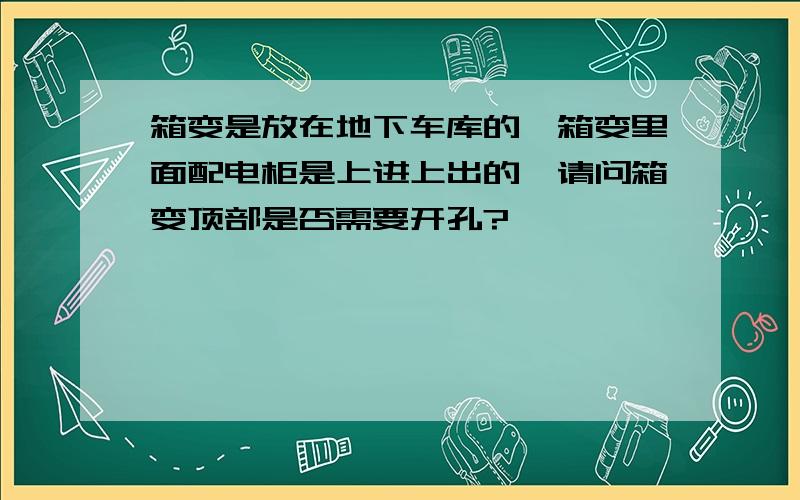 箱变是放在地下车库的,箱变里面配电柜是上进上出的,请问箱变顶部是否需要开孔?