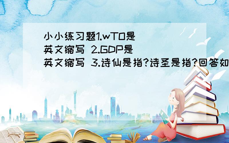 小小练习题1.wTO是( ）英文缩写 2.GDP是（ ）英文缩写 3.诗仙是指?诗圣是指?回答如:1.a 2.b