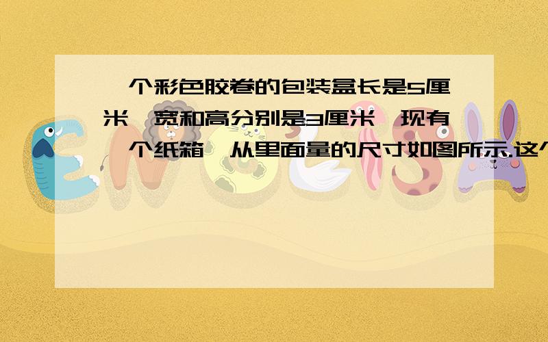 一个彩色胶卷的包装盒长是5厘米,宽和高分别是3厘米,现有一个纸箱,从里面量的尺寸如图所示.这个纸箱最多能放胶卷多少盒?单位厘米