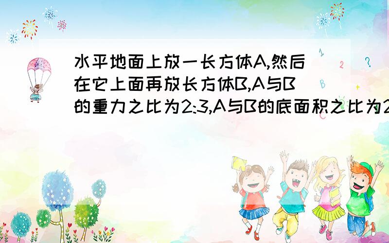 水平地面上放一长方体A,然后在它上面再放长方体B,A与B的重力之比为2:3,A与B的底面积之比为2:1,则B对A的压强和A对地面的压强之比是?