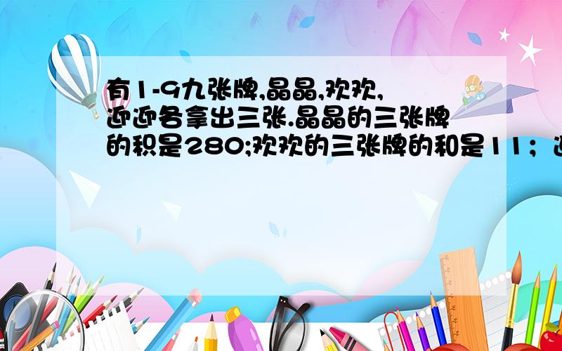 有1-9九张牌,晶晶,欢欢,迎迎各拿出三张.晶晶的三张牌的积是280;欢欢的三张牌的和是11；迎迎的三张牌的积迎迎的三张牌的积是54.迎迎的三张牌是（ ）、（ ）和（ ）