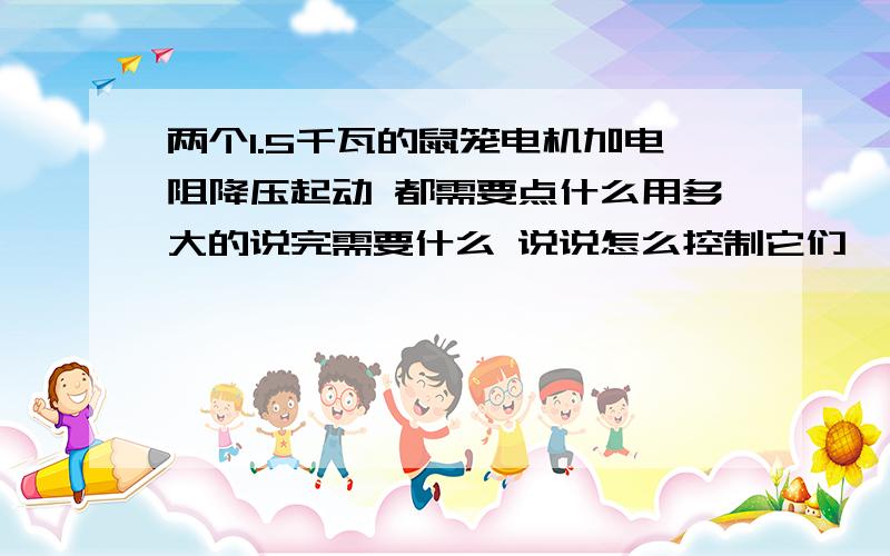 两个1.5千瓦的鼠笼电机加电阻降压起动 都需要点什么用多大的说完需要什么 说说怎么控制它们