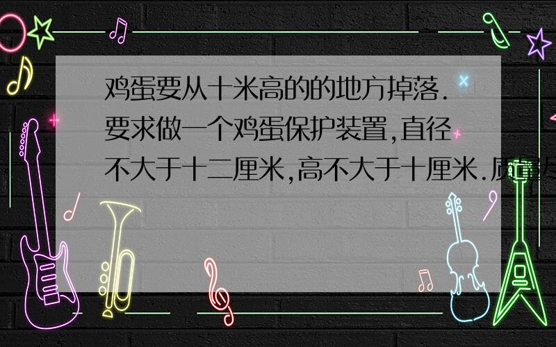 鸡蛋要从十米高的的地方掉落.要求做一个鸡蛋保护装置,直径不大于十二厘米,高不大于十厘米.质量尽可能的轻.我想问一下,用什么材料做比较好?我的想法是用海绵和弹簧搭配着叠加,这样行