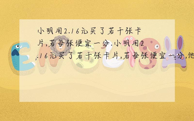 小明用2.16元买了若干张卡片,若每张便宜一分.小明用2.16元买了若干张卡片,若每张便宜一分,他还能多买一张,若没便宜,他能买多少张?小明用2.16元买了若干张卡片，若每张便宜一分，他还能多