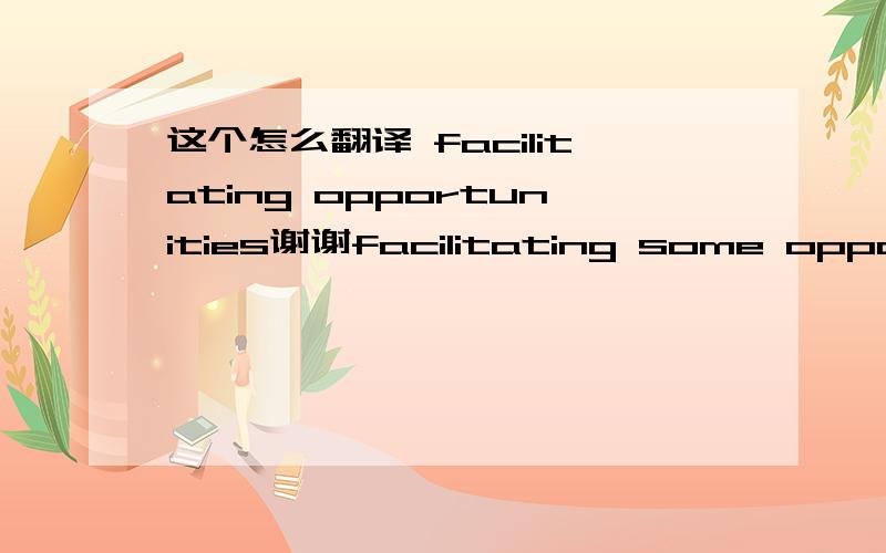 这个怎么翻译 facilitating opportunities谢谢facilitating some opportunities