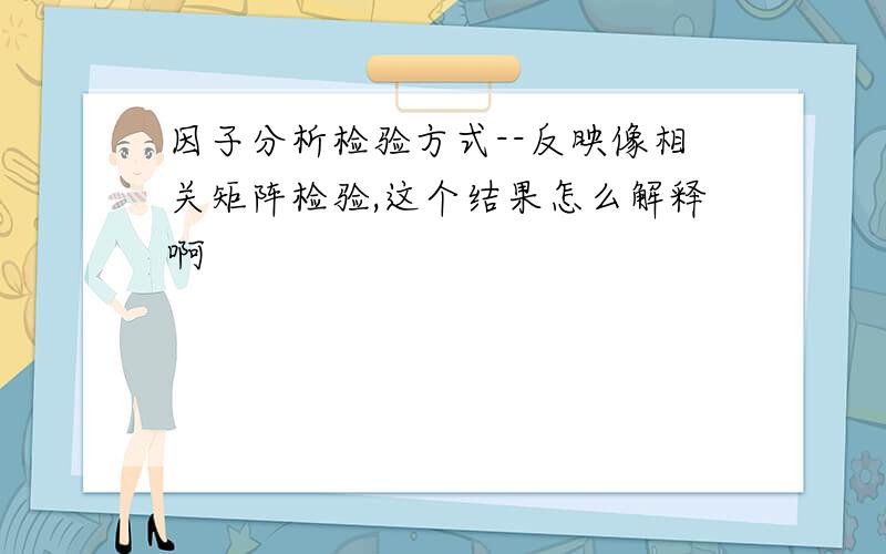 因子分析检验方式--反映像相关矩阵检验,这个结果怎么解释啊