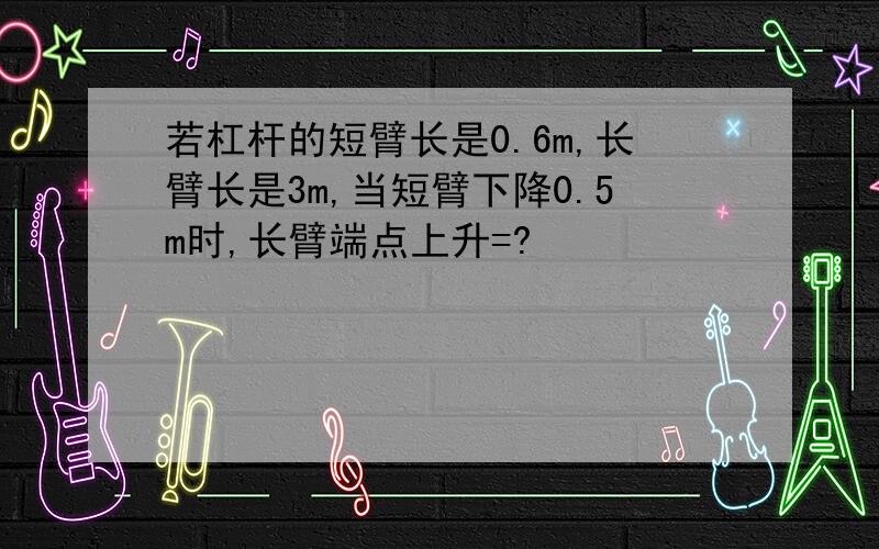 若杠杆的短臂长是0.6m,长臂长是3m,当短臂下降0.5m时,长臂端点上升=?