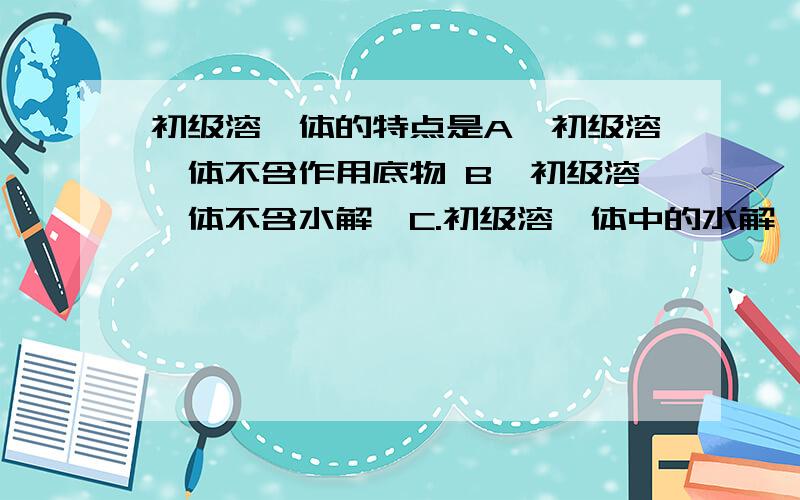 初级溶酶体的特点是A、初级溶酶体不含作用底物 B、初级溶酶体不含水解酶C.初级溶酶体中的水解酶不成熟 D、初级溶酶体含作用产物E.初级溶酶体含作用底物