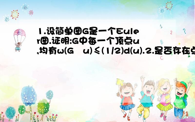 1.设简单图G是一个Euler图.证明:G中每一个顶点u,均有w(G–u)≤(1/2)d(u).2.是否存在点数为偶数,边数为奇数的Euler简单图?没有给出理由,有给出实例.