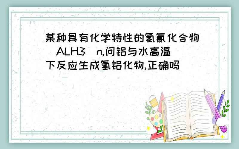 某种具有化学特性的氢氯化合物(ALH3)n,问铝与水高温下反应生成氢铝化物,正确吗