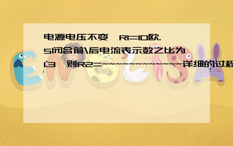 电源电压不变,R1=10欧.S闭合前\后电流表示数之比为1:3,则R2=~~~~~~~~~~~~详细的过程~~~~~~~~~~~~~~~~~~~~~~~~~~~并说明每一步的原因!原因!~~~~~~~~~~~~~~~~~~~~