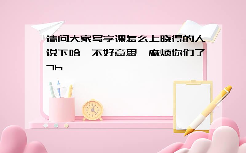 请问大家写字课怎么上晓得的人说下哈,不好意思,麻烦你们了7h