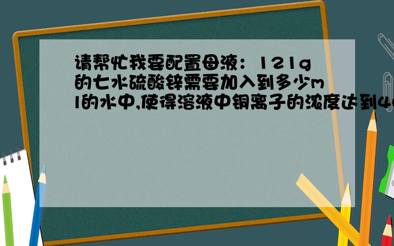请帮忙我要配置母液：121g的七水硫酸锌需要加入到多少ml的水中,使得溶液中铜离子的浓度达到40mg/ml