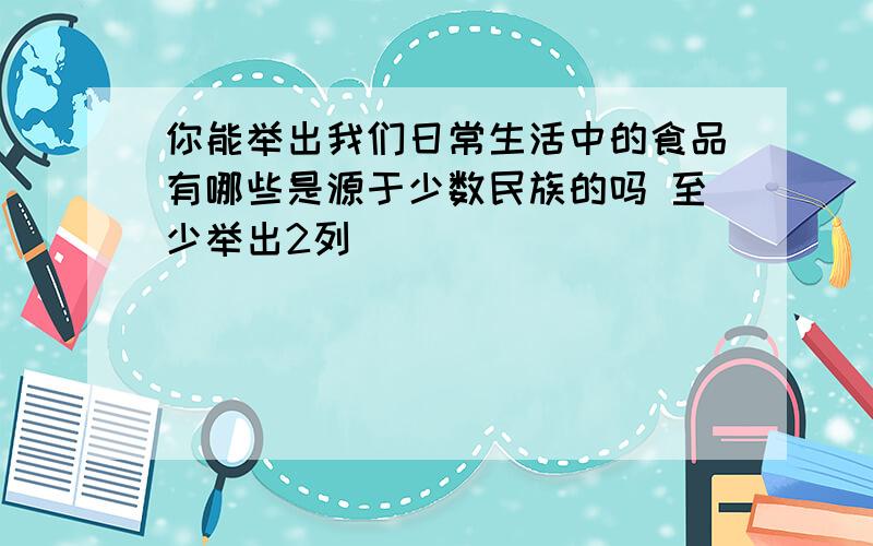 你能举出我们日常生活中的食品有哪些是源于少数民族的吗 至少举出2列