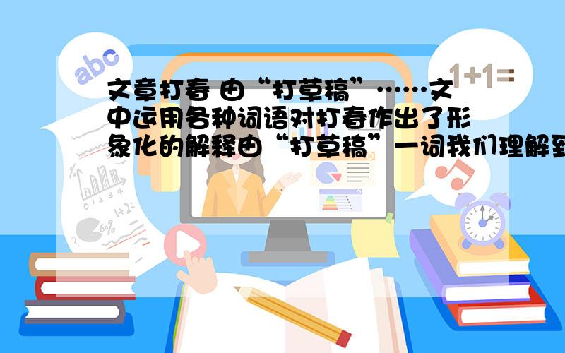 文章打春 由“打草稿”……文中运用各种词语对打春作出了形象化的解释由“打草稿”一词我们理解到“打春”就是 ________________________________；由“打鼓”一词让我们理解到“打春”就是___