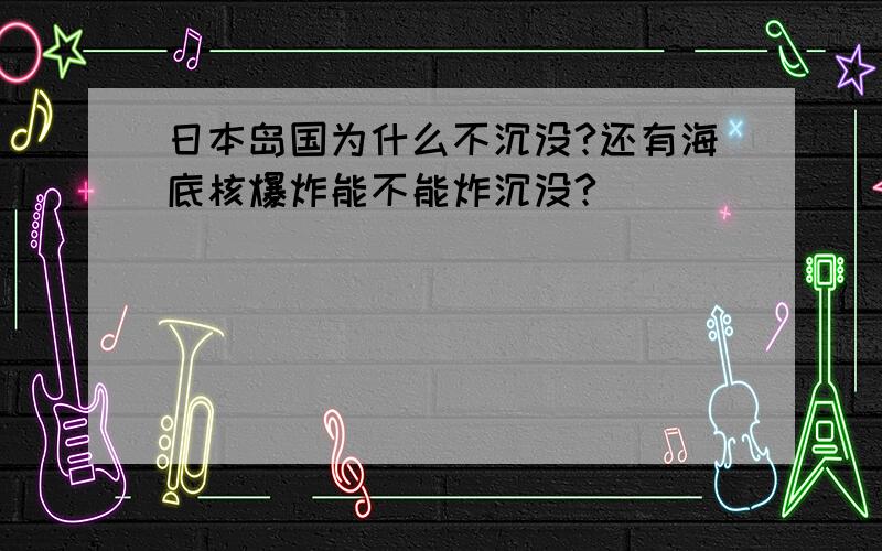 日本岛国为什么不沉没?还有海底核爆炸能不能炸沉没?