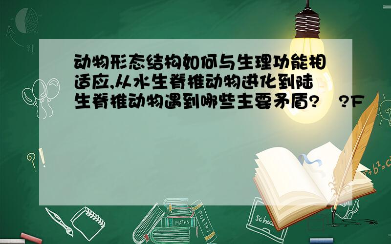 动物形态结构如何与生理功能相适应,从水生脊椎动物进化到陆生脊椎动物遇到哪些主要矛盾??F