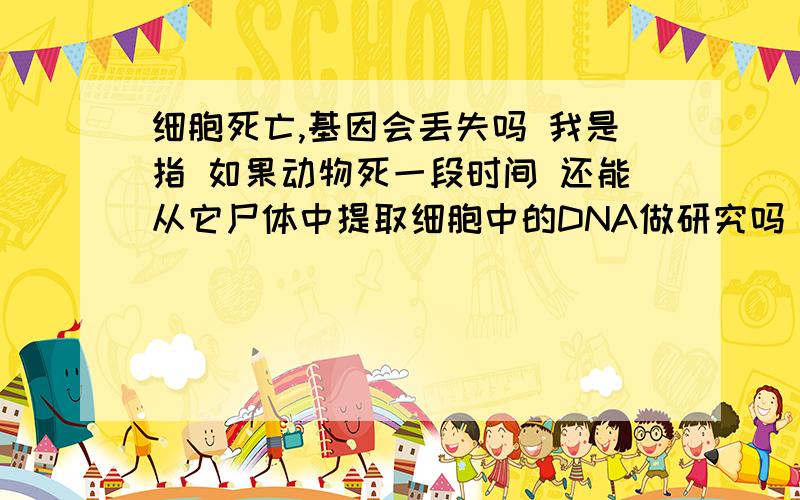 细胞死亡,基因会丢失吗 我是指 如果动物死一段时间 还能从它尸体中提取细胞中的DNA做研究吗（接）这样的DNA提取出来有用吗