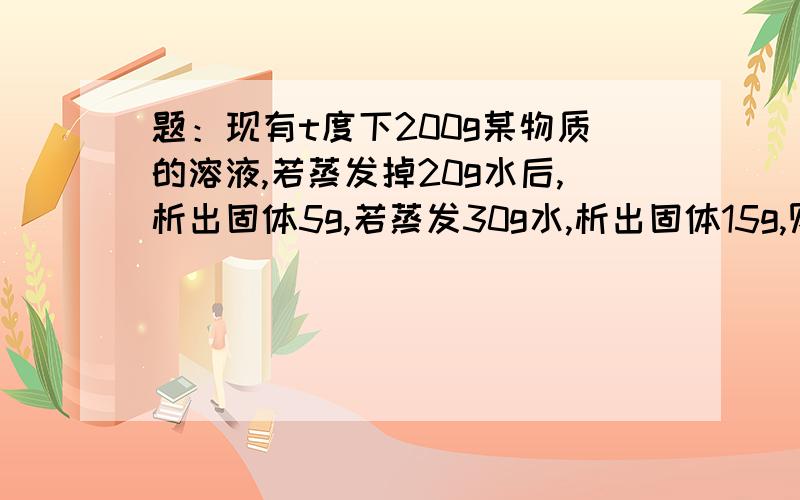 题：现有t度下200g某物质的溶液,若蒸发掉20g水后,析出固体5g,若蒸发30g水,析出固体15g,则在t度下该物质的溶解度为多少克?