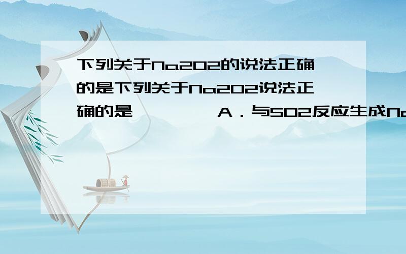 下列关于Na2O2的说法正确的是下列关于Na2O2说法正确的是　　 A．与SO2反应生成Na2SO下列关于Na2O2说法正确的是　　A．与SO2反应生成Na2SO3与H2OB．Na2O2投入到紫色石蕊试液