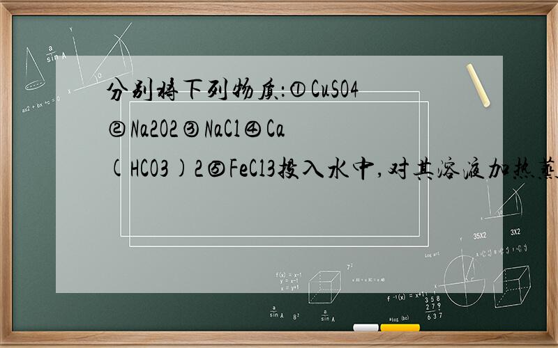 分别将下列物质：①CuSO4②Na2O2③NaCl④Ca(HCO3)2⑤FeCl3投入水中,对其溶液加热蒸干,仍能得到原物质的是