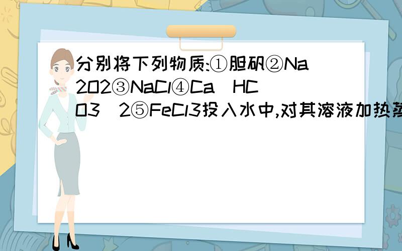 分别将下列物质:①胆矾②Na2O2③NaCl④Ca(HCO3)2⑤FeCl3投入水中,对其溶液加热蒸分别将下列物质：①胆矾②Na2O2③NaCl④Ca(HCO3)2⑤FeCl3投入水中,对其溶液加热蒸干,仍能得到原物质的是 （      ）  A