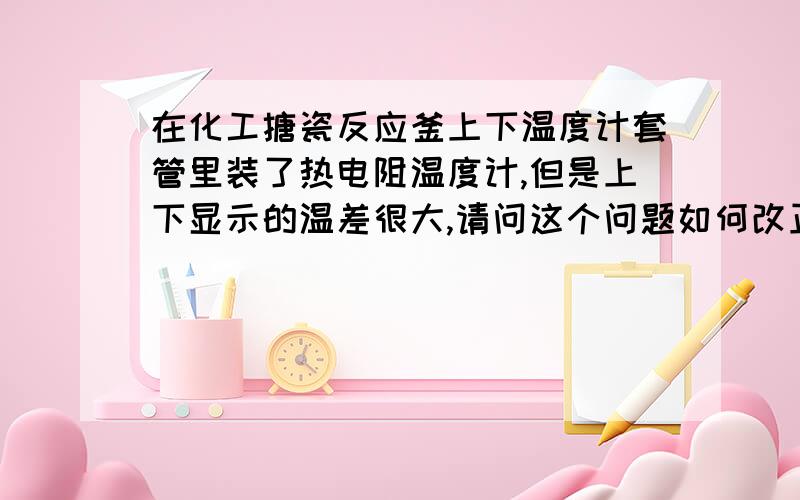 在化工搪瓷反应釜上下温度计套管里装了热电阻温度计,但是上下显示的温差很大,请问这个问题如何改正?温度计套管都灌满了油,密封性也很好,上下的温度计也是新的,两个仪表显示的温差一