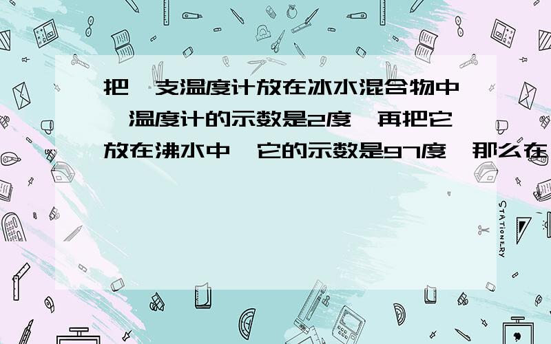 把一支温度计放在冰水混合物中,温度计的示数是2度,再把它放在沸水中,它的示数是97度,那么在一间屋子里测它的温度,示数为26,那么实际温度是多少,再说一下原因,关键是原因把一支温度计放