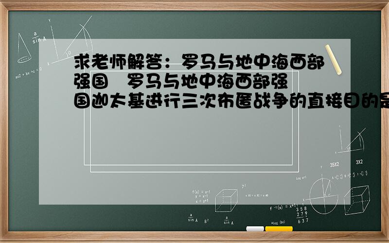 求老师解答：罗马与地中海西部强国   罗马与地中海西部强国迦太基进行三次布匿战争的直接目的是   [     ]   A．消灭迦太基人 B．掠夺资源与奴隶 C．提高军队战斗力 D．争夺海上霸权