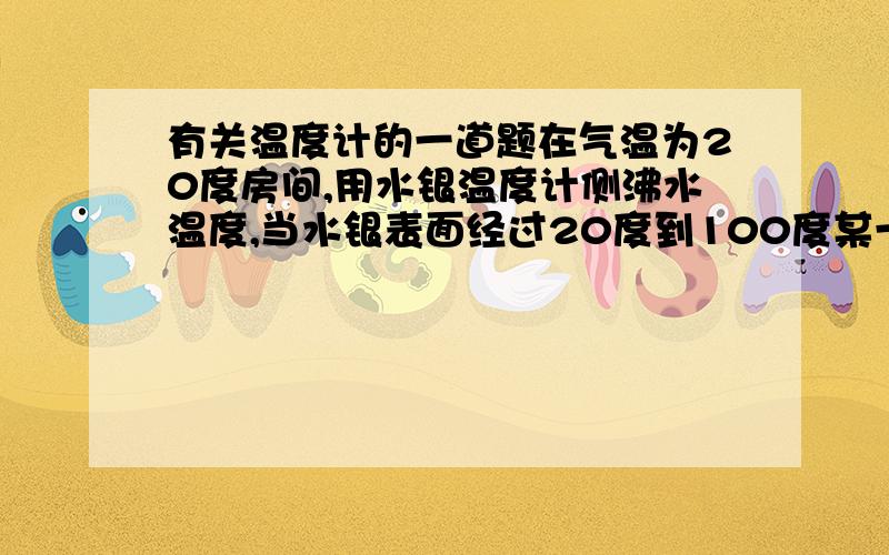 有关温度计的一道题在气温为20度房间,用水银温度计侧沸水温度,当水银表面经过20度到100度某一时刻时,温度计表示的是示数是温度计中水银的温度.请问为什么?