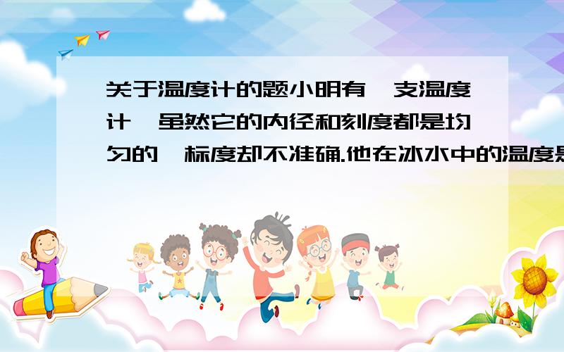 关于温度计的题小明有一支温度计,虽然它的内径和刻度都是均匀的,标度却不准确.他在冰水中的温度是-0.7摄氏度,在沸水中是102.3摄氏度.(1)当它指示的气温为-6摄氏度时,实际温度为多少?(2)它