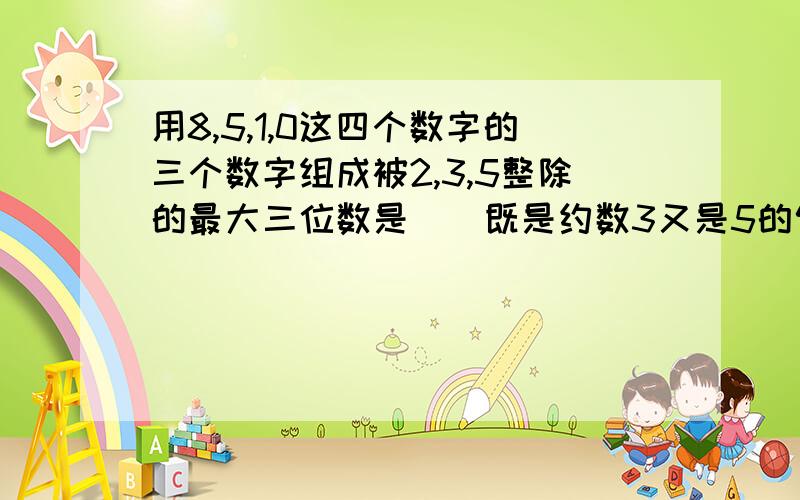 用8,5,1,0这四个数字的三个数字组成被2,3,5整除的最大三位数是（）既是约数3又是5的倍数最小三位数是（）