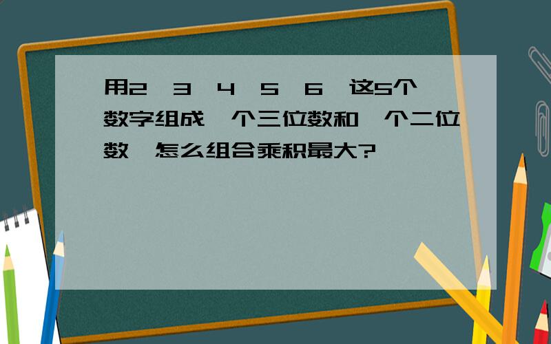 用2、3、4、5、6、这5个数字组成一个三位数和一个二位数,怎么组合乘积最大?