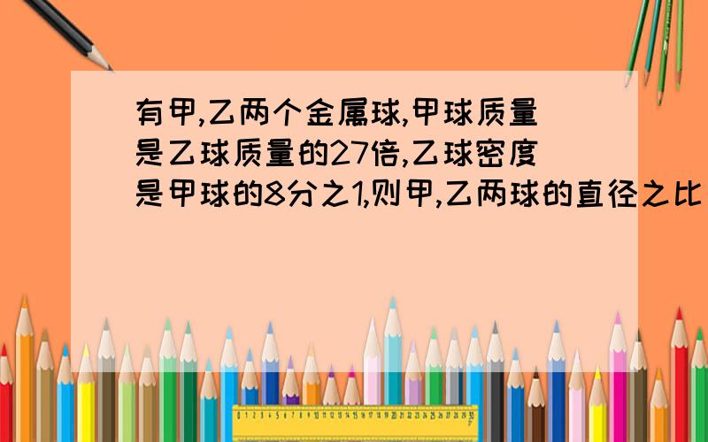 有甲,乙两个金属球,甲球质量是乙球质量的27倍,乙球密度是甲球的8分之1,则甲,乙两球的直径之比是?