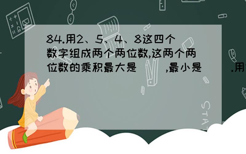 84.用2、5、4、8这四个数字组成两个两位数,这两个两位数的乘积最大是（ ）,最小是（ ）.用2、5、4、8这四个数字组成两个两位数,这两个两位数的乘积最大是（ ）,最小是（ ）.