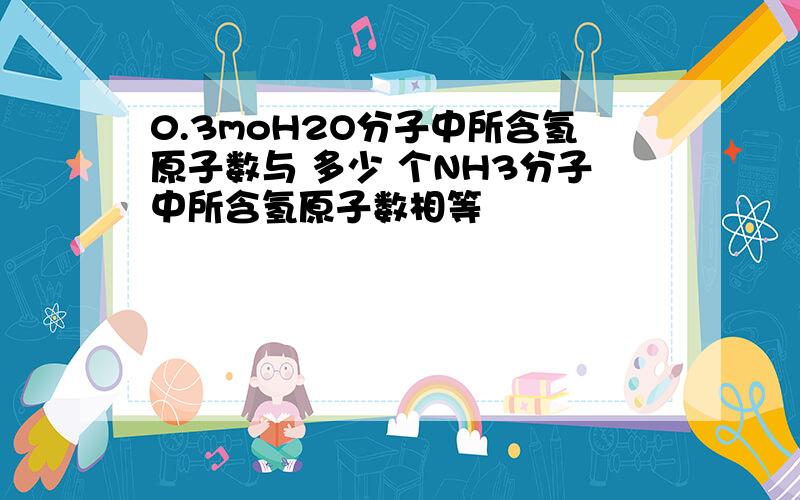 0.3moH2O分子中所含氢原子数与 多少 个NH3分子中所含氢原子数相等