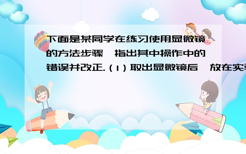 下面是某同学在练习使用显微镜的方法步骤,指出其中操作中的错误并改正.（1）取出显微镜后,放在实验台略偏左,安装好目镜和物镜；(2)转动转换器,使高倍镜对准通光孔；（3）调整光圈,左