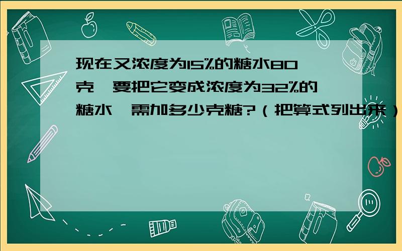 现在又浓度为15%的糖水80克,要把它变成浓度为32%的糖水,需加多少克糖?（把算式列出来）我自己会,考考你们咯!考考自己的能力!不难的!要算式!