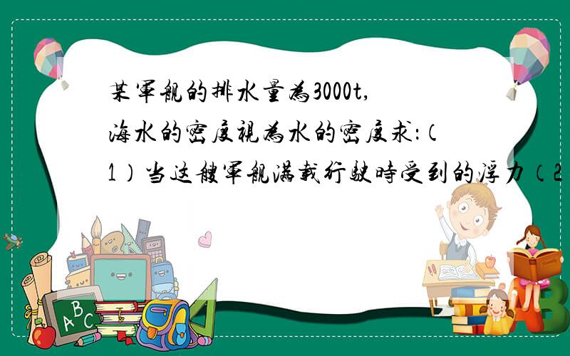 某军舰的排水量为3000t,海水的密度视为水的密度求：（1）当这艘军舰满载行驶时受到的浮力（2）卸下一批装备后,这艘军舰排开水的体积减少了50cm³,那么卸下的这批装备的质量是多少?