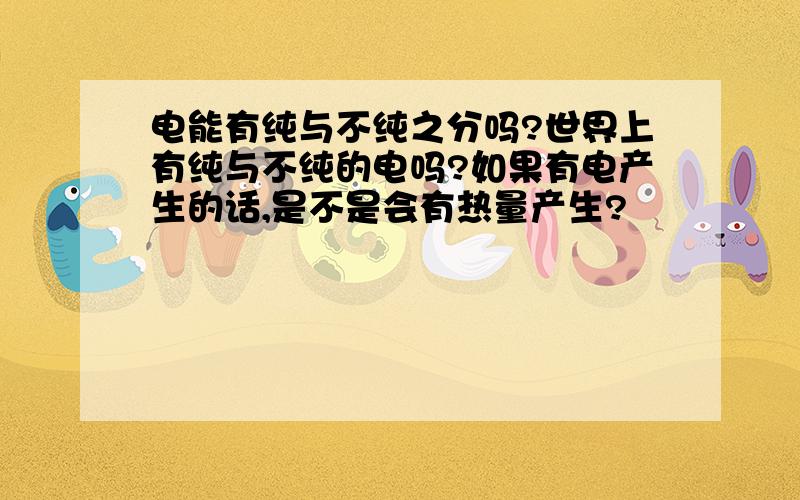 电能有纯与不纯之分吗?世界上有纯与不纯的电吗?如果有电产生的话,是不是会有热量产生?