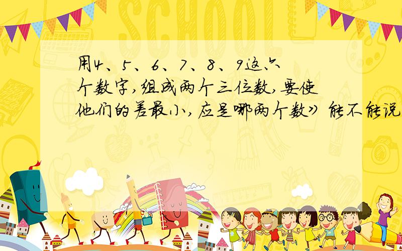 用4、5、6、7、8、9这六个数字,组成两个三位数,要使他们的差最小,应是哪两个数》能不能说一下思路。