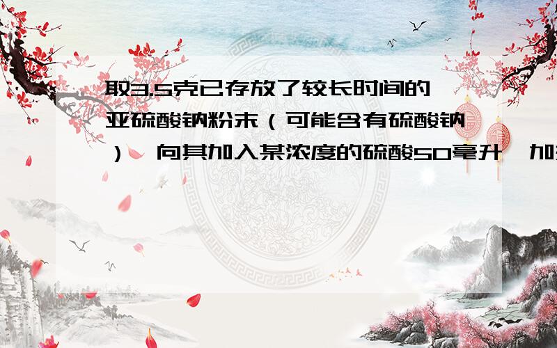 取3.5克已存放了较长时间的亚硫酸钠粉末（可能含有硫酸钠）,向其加入某浓度的硫酸50毫升,加热使产生的气体全部逸出,并用浓硫酸干燥后,测得该气体在标准状况下体积为560毫升,然后再溶液